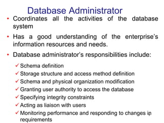 Database Administrator
• Coordinates all the activities of the database
system
• Has a good understanding of the enterprise’s
information resources and needs.
• Database administrator’s responsibilities include:
 Schema definition
 Storage structure and access method definition
 Schema and physical organization modification
 Granting user authority to access the database
 Specifying integrity constraints
 Acting as liaison with users
 Monitoring performance and responding to changes in
requirements
9
 