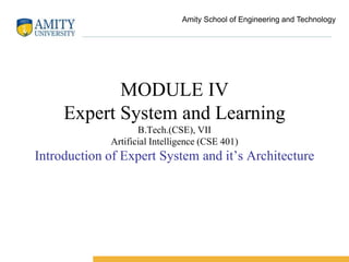 MODULE IV
Expert System and Learning
B.Tech.(CSE), VII
Artificial Intelligence (CSE 401)
Introduction of Expert System and it’s Architecture
Amity School of Engineering and Technology
 