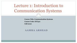 AAMRA ARSHAD
Lecture 1: Introduction to
Communication Systems
Course Code: EET321
Course Title: Communication Systems
Fall-2020
 