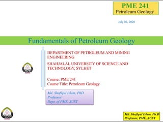 Fundamentals of Petroleum Geology
July 02, 2020
1
DEPARTMENT OF PETROLEUM AND MINING
ENGINEERING
SHAHJALAL UNIVERSITY OF SCIENCE AND
TECHNOLOGY, SYLHET
Course: PME 241
Course Title: Petroleum Geology
Md. Shofiqul Islam, PhD
Professor
Dept. of PME, SUST
 