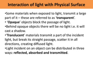 Interaction of light with Physical Surface
•Some materials when exposed to light, transmit a large
part of it – these are referred to as ‘transparent’.
• ‘Opaque’ objects block the passage of light.
•Behind opaque objects there will be no light i.e. it will
cast a shadow.
•‘Translucent’ materials transmit a part of the incident
light, but break its straight passage, scatter it in all
directions, creating diffused light.
•Light incident on an object can be distributed in three
ways: reflected, absorbed and transmitted.
 