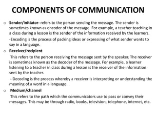 COMPONENTS OF COMMUNICATION
o Sender/initiator- refers to the person sending the message. The sender is
sometimes known as encoder of the message. For example, a teacher teaching in
a class during a lesson is the sender of the information received by the learners.
-Encoding is the process of packing ideas or expressing of what sender wants to
say in a language.
o Receiver/recipient
This refers to the person receiving the message sent by the speaker. The receiver
is sometimes known as the decoder of the message. For example, a learner
listening to a teacher in class during a lesson is the receiver of the information
sent by the teacher.
- Decoding is the process whereby a receiver is interpreting or understanding the
meaning of a word in a language.
o Medium/channel
This refers to the path which the communicators use to pass or convey their
messages. This may be through radio, books, television, telephone, internet, etc.
 
