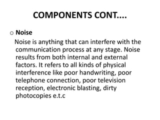 COMPONENTS CONT....
o Noise
Noise is anything that can interfere with the
communication process at any stage. Noise
results from both internal and external
factors. It refers to all kinds of physical
interference like poor handwriting, poor
telephone connection, poor television
reception, electronic blasting, dirty
photocopies e.t.c
 