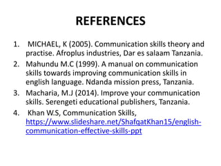 REFERENCES
1. MICHAEL, K (2005). Communication skills theory and
practise. Afroplus industries, Dar es salaam Tanzania.
2. Mahundu M.C (1999). A manual on communication
skills towards improving communication skills in
english language. Ndanda mission press, Tanzania.
3. Macharia, M.J (2014). Improve your communication
skills. Serengeti educational publishers, Tanzania.
4. Khan W.S, Communication Skills,
https://www.slideshare.net/ShafqatKhan15/english-
communication-effective-skills-ppt
 