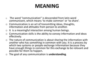 MEANING
o The word “communication” is descended from latin word
communicare, which means ‘to make common’ or ‘to share’.
o Communication is an art of transmitting ideas, thoughts,
information and attitudes from person to another.
o It is a meaningful interaction among human beings.
o Communication skills is the ability to convey information and ideas
effectively.
o The nature of communication is about sharing the information with
another who has something in common with you. It is a process by
which two systems or people exchange information because they
have enough things in common for this exchange to be relevant and
possible for them to happen.
o The goal of any communication is understanding.
 