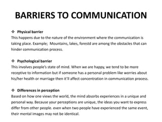 BARRIERS TO COMMUNICATION
 Physical barrier
This happens due to the nature of the environment where the communication is
taking place. Example; Mountains, lakes, forestd are among the obstacles that can
hinder communication process.
 Psychological barrier
This involves people’s state of mind. When we are happy, we tend to be more
receptive to information but if someone has a personal problem like worries about
his/her health or marriage then it’ll affect concentration in communication process.
 Differences in perception
Based on how one views the world, the mind absorbs experiences in a unique and
personal way. Because your perceptions are unique, the ideas you want to express
differ from other people. even when two people have experienced the same event,
their mental images may not be identical.
 