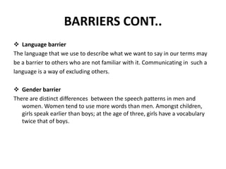 BARRIERS CONT..
 Language barrier
The language that we use to describe what we want to say in our terms may
be a barrier to others who are not familiar with it. Communicating in such a
language is a way of excluding others.
 Gender barrier
There are distinct differences between the speech patterns in men and
women. Women tend to use more words than men. Amongst children,
girls speak earlier than boys; at the age of three, girls have a vocabulary
twice that of boys.
 