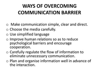 WAYS OF OVERCOMING
COMMUNICATION BARRIER
o Make communication simple, clear and direct.
o Choose the media carefully.
o Use simplified language
o Improve human relations so as to reduce
psychological barriers and encourage
cooperation.
o Carefully regulate the flow of information to
eliminate unnecessary communication.
o Plan and organise information well in advance of
the interaction.
 