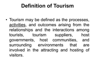 Definition of Tourism
• Tourism may be defined as the processes,
activities, and outcomes arising from the
relationships a...