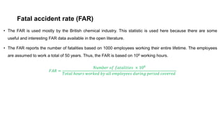 Fatal accident rate (FAR)
• The FAR is used mostly by the British chemical industry. This statistic is used here because there are some
useful and interesting FAR data available in the open literature.
• The FAR reports the number of fatalities based on 1000 employees working their entire lifetime. The employees
are assumed to work a total of 50 years. Thus, the FAR is based on 108 working hours.
𝐹𝐹𝐹𝐹𝐹𝐹 =
𝑁𝑁𝑁𝑁𝑁𝑁𝑁𝑁𝑁𝑁𝑁𝑁 𝑜𝑜𝑜𝑜 𝑓𝑓𝑓𝑓𝑓𝑓𝑓𝑓𝑓𝑓𝑓𝑓𝑓𝑓𝑓𝑓𝑓𝑓𝑓𝑓 × 108
𝑇𝑇𝑇𝑇𝑇𝑇𝑇𝑇𝑇𝑇 ℎ𝑜𝑜𝑜𝑜𝑜𝑜𝑜𝑜 𝑤𝑤𝑤𝑤𝑤𝑤𝑤𝑤𝑤𝑤𝑤𝑤 𝑏𝑏𝑏𝑏 𝑎𝑎𝑎𝑎𝑎𝑎 𝑒𝑒𝑒𝑒𝑒𝑒𝑒𝑒𝑒𝑒𝑒𝑒𝑒𝑒𝑒𝑒𝑒𝑒 𝑑𝑑𝑑𝑑𝑑𝑑𝑑𝑑𝑑𝑑𝑑𝑑 𝑝𝑝𝑝𝑝𝑝𝑝𝑝𝑝𝑝𝑝𝑝𝑝 𝑐𝑐𝑐𝑐𝑐𝑐𝑐𝑐𝑐𝑐𝑐𝑐𝑐𝑐
 