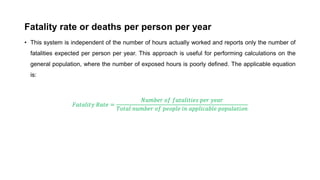Fatality rate or deaths per person per year
• This system is independent of the number of hours actually worked and reports only the number of
fatalities expected per person per year. This approach is useful for performing calculations on the
general population, where the number of exposed hours is poorly defined. The applicable equation
is:
𝐹𝐹𝐹𝐹𝐹𝐹𝐹𝐹𝐹𝐹𝐹𝐹𝐹𝐹𝐹𝐹 𝑅𝑅𝑅𝑅𝑅𝑅𝑅𝑅 =
𝑁𝑁𝑁𝑁𝑁𝑁𝑁𝑁𝑁𝑁𝑁𝑁 𝑜𝑜𝑜𝑜 𝑓𝑓𝑓𝑓𝑓𝑓𝑓𝑓𝑓𝑓𝑓𝑓𝑓𝑓𝑓𝑓𝑓𝑓𝑓𝑓 𝑝𝑝𝑝𝑝𝑝𝑝 𝑦𝑦𝑦𝑦𝑦𝑦𝑦𝑦
𝑇𝑇𝑇𝑇𝑇𝑇𝑇𝑇𝑇𝑇 𝑛𝑛𝑛𝑛𝑛𝑛𝑛𝑛𝑛𝑛𝑛𝑛 𝑜𝑜𝑜𝑜 𝑝𝑝𝑝𝑝𝑝𝑝𝑝𝑝𝑝𝑝𝑝𝑝 𝑖𝑖𝑖𝑖 𝑎𝑎𝑎𝑎𝑎𝑎𝑎𝑎𝑎𝑎𝑎𝑎𝑎𝑎𝑎𝑎𝑎𝑎𝑎𝑎 𝑝𝑝𝑝𝑝𝑝𝑝𝑝𝑝𝑝𝑝𝑝𝑝𝑝𝑝𝑝𝑝𝑝𝑝𝑝𝑝
 