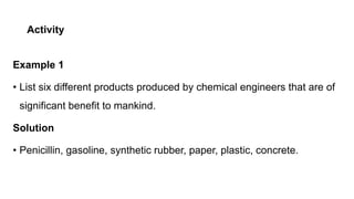 Activity
Example 1
• List six different products produced by chemical engineers that are of
significant benefit to mankind.
Solution
• Penicillin, gasoline, synthetic rubber, paper, plastic, concrete.
 
