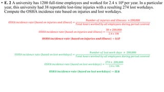 • E. 2 A university has 1200 full-time employees and worked for 2.4 x 106 per year. In a particular
year, this university had 38 reportable lost-time injuries with a resulting 274 lost workdays.
Compute the OSHA incidence rate based on injuries and lost workdays.
𝑂𝑂𝑂𝑂𝑂𝑂𝑂𝑂 𝑖𝑖𝑖𝑖𝑖𝑖𝑖𝑖𝑖𝑖𝑖𝑖𝑖𝑖𝑖𝑖𝑖𝑖 𝑟𝑟𝑟𝑟𝑟𝑟𝑟𝑟 𝑏𝑏𝑏𝑏𝑏𝑏𝑏𝑏𝑏𝑏 𝑜𝑜𝑜𝑜 𝑖𝑖𝑖𝑖𝑖𝑖𝑖𝑖𝑖𝑖𝑖𝑖𝑖𝑖𝑖𝑖 𝑎𝑎𝑎𝑎𝑎𝑎 𝑖𝑖𝑖𝑖𝑖𝑖𝑖𝑖𝑖𝑖𝑖𝑖𝑖𝑖 =
𝑁𝑁𝑁𝑁𝑁𝑁𝑁𝑁𝑁𝑁𝑁𝑁 𝑜𝑜𝑜𝑜 𝑖𝑖𝑖𝑖𝑖𝑖𝑖𝑖𝑖𝑖𝑖𝑖𝑖𝑖𝑖𝑖 𝑎𝑎𝑎𝑎𝑎𝑎 𝑖𝑖𝑖𝑖𝑖𝑖𝑖𝑖𝑖𝑖𝑖𝑖𝑖𝑖𝑖𝑖𝑖𝑖 × 200,000
𝑇𝑇𝑇𝑇𝑇𝑇𝑇𝑇𝑇𝑇 ℎ𝑜𝑜𝑜𝑜𝑜𝑜𝑜𝑜 𝑤𝑤𝑤𝑤𝑤𝑤𝑤𝑤𝑤𝑤𝑤𝑤 𝑏𝑏𝑏𝑏 𝑎𝑎𝑎𝑎𝑎𝑎 𝑒𝑒𝑒𝑒𝑒𝑒𝑒𝑒𝑒𝑒𝑒𝑒𝑒𝑒𝑒𝑒𝑒𝑒 𝑑𝑑𝑑𝑑𝑑𝑑𝑑𝑑𝑑𝑑𝑑𝑑 𝑝𝑝𝑝𝑝𝑝𝑝𝑝𝑝𝑝𝑝𝑝𝑝 𝑐𝑐𝑐𝑐𝑐𝑐𝑐𝑐𝑐𝑐𝑐𝑐𝑐𝑐
𝑂𝑂𝑂𝑂𝑂𝑂𝑂𝑂 𝑖𝑖𝑖𝑖𝑖𝑖𝑖𝑖𝑖𝑖𝑖𝑖𝑖𝑖𝑖𝑖𝑖𝑖 𝑟𝑟𝑟𝑟𝑟𝑟𝑟𝑟 𝑏𝑏𝑏𝑏𝑏𝑏𝑏𝑏𝑏𝑏 𝑜𝑜𝑜𝑜 𝑖𝑖𝑖𝑖𝑖𝑖𝑖𝑖𝑖𝑖𝑖𝑖𝑖𝑖𝑖𝑖 𝑎𝑎𝑎𝑎𝑎𝑎 𝑖𝑖𝑖𝑖𝑖𝑖𝑖𝑖𝑖𝑖𝑖𝑖𝑖𝑖 =
38 × 200,000
2.4 x 106
𝑶𝑶𝑶𝑶𝑶𝑶𝑶𝑶 𝒊𝒊𝒊𝒊𝒊𝒊𝒊𝒊𝒊𝒊𝒊𝒊𝒊𝒊𝒊𝒊𝒊𝒊 𝒓𝒓𝒓𝒓𝒓𝒓𝒓𝒓 𝒃𝒃𝒃𝒃𝒃𝒃𝒃𝒃𝒃𝒃 𝒐𝒐𝒐𝒐 𝒊𝒊𝒊𝒊𝒊𝒊𝒊𝒊𝒊𝒊𝒊𝒊𝒊𝒊𝒊𝒊 𝒂𝒂𝒂𝒂𝒂𝒂 𝒊𝒊𝒊𝒊𝒊𝒊𝒊𝒊𝒊𝒊𝒊𝒊𝒊𝒊 = 3.17
𝑂𝑂𝑂𝑂𝑂𝑂𝑂𝑂 𝑖𝑖𝑖𝑖𝑖𝑖𝑖𝑖𝑖𝑖𝑖𝑖𝑖𝑖𝑖𝑖𝑖𝑖 𝑟𝑟𝑟𝑟𝑟𝑟𝑟𝑟 𝑏𝑏𝑏𝑏𝑏𝑏𝑏𝑏𝑏𝑏 𝑜𝑜𝑜𝑜 𝑙𝑙𝑙𝑙𝑙𝑙𝑙𝑙 𝑤𝑤𝑤𝑤𝑤𝑤𝑤𝑤𝑤𝑤𝑤𝑤𝑤𝑤𝑤𝑤 =
𝑁𝑁𝑁𝑁𝑁𝑁𝑁𝑁𝑁𝑁𝑁𝑁 𝑜𝑜𝑜𝑜 𝑙𝑙𝑙𝑙𝑙𝑙𝑙𝑙 𝑤𝑤𝑤𝑤𝑤𝑤𝑤𝑤 𝑑𝑑𝑑𝑑𝑑𝑑𝑑𝑑 × 200,000
𝑇𝑇𝑇𝑇𝑇𝑇𝑇𝑇𝑇𝑇 ℎ𝑜𝑜𝑜𝑜𝑜𝑜𝑜𝑜 𝑤𝑤𝑤𝑤𝑤𝑤𝑤𝑤𝑤𝑤𝑤𝑤 𝑏𝑏𝑏𝑏 𝑎𝑎𝑎𝑎𝑎𝑎 𝑒𝑒𝑒𝑒𝑒𝑒𝑒𝑒𝑒𝑒𝑒𝑒𝑒𝑒𝑒𝑒𝑒𝑒 𝑑𝑑𝑑𝑑𝑑𝑑𝑑𝑑𝑑𝑑𝑑𝑑 𝑝𝑝𝑝𝑝𝑝𝑝𝑝𝑝𝑝𝑝𝑝𝑝 𝑐𝑐𝑐𝑐𝑐𝑐𝑐𝑐𝑐𝑐𝑐𝑐𝑐𝑐
𝑂𝑂𝑂𝑂𝑂𝑂𝑂𝑂 𝑖𝑖𝑖𝑖𝑖𝑖𝑖𝑖𝑖𝑖𝑖𝑖𝑖𝑖𝑖𝑖𝑖𝑖 𝑟𝑟𝑟𝑟𝑟𝑟𝑟𝑟 𝑏𝑏𝑏𝑏𝑏𝑏𝑏𝑏𝑏𝑏 𝑜𝑜𝑜𝑜 𝑙𝑙𝑙𝑙𝑙𝑙𝑙𝑙 𝑤𝑤𝑤𝑤𝑤𝑤𝑤𝑤𝑤𝑤𝑤𝑤𝑤𝑤𝑤𝑤 =
274 × 200,000
2.4 x 106
𝑶𝑶𝑶𝑶𝑶𝑶𝑶𝑶 𝒊𝒊𝒊𝒊𝒊𝒊𝒊𝒊𝒊𝒊𝒊𝒊𝒊𝒊𝒊𝒊𝒊𝒊 𝒓𝒓𝒓𝒓𝒓𝒓𝒓𝒓 𝒃𝒃𝒃𝒃𝒃𝒃𝒃𝒃𝒃𝒃 𝒐𝒐𝒐𝒐 𝒍𝒍𝒍𝒍𝒍𝒍𝒍𝒍 𝒘𝒘𝒘𝒘𝒘𝒘𝒘𝒘𝒘𝒘𝒘𝒘𝒘𝒘𝒘𝒘 = 22.8
 