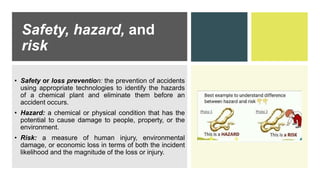 Safety, hazard, and
risk
• Safety or loss prevention: the prevention of accidents
using appropriate technologies to identify the hazards
of a chemical plant and eliminate them before an
accident occurs.
• Hazard: a chemical or physical condition that has the
potential to cause damage to people, property, or the
environment.
• Risk: a measure of human injury, environmental
damage, or economic loss in terms of both the incident
likelihood and the magnitude of the loss or injury.
 