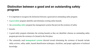 Distinction between a good and an outstanding safety
program
• It is important to recognize the distinction between a good and an outstanding safety program.
• A good safety program identifies and eliminates existing safety hazards.
• An outstanding safety program has management systems that prevent the existence of safety
• hazards.
• A good safety program eliminates the existing hazards as they are identified, whereas an outstanding safety
program prevents the existence of a hazard in the first place.
• The commonly used management systems directed toward eliminating the existence of hazards include
safety reviews, safety audits, hazard identification techniques, checklists, and proper application of technical
knowledge.
 