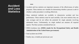 Accident
and Loss
Statistics
• Accident and loss statistics are important measures of the effectiveness of safety
programs. These statistics are valuable for determining whether a process is safe or
whether a safety procedure is working effectively.
• Many statistical methods are available to characterize accident and loss
performance. These statistics must be used carefully. Like most statistics they are
only averages and do not reflect the potential for single episodes involving
substantial losses. Unfortunately, no single method can measure all required
aspects. The three systems considered here are
• OSHA incidence rate, (OSHA stands for the Occupational Safety and Health
Administration of the United States government)
• Fatal accident rate (FAR)
• Fatality rate, or deaths per person per year
 