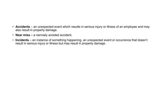 • Accidents – an unexpected event which results in serious injury or illness of an employee and may
also result in property damage.
• Near miss – a narrowly avoided accident.
• Incidents – an instance of something happening, an unexpected event or occurrence that doesn’t
result in serious injury or illness but may result in property damage.
 