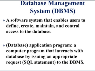 Database Management
System (DBMS)
 A software system that enables users to
define, create, maintain, and control
access to the database.
 (Database) application program: a
computer program that interacts with
database by issuing an appropriate
request (SQL statement) to the DBMS.
 