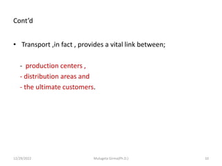 Cont’d
• Transport ,in fact , provides a vital link between;
- production centers ,
- distribution areas and
- the ultimate customers.
12/29/2022 Mulugeta Girma(Ph.D.) 10
 