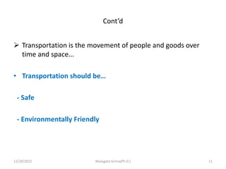 Cont’d
 Transportation is the movement of people and goods over
time and space...
• Transportation should be…
- Safe
- Environmentally Friendly
12/29/2022 Mulugeta Girma(Ph.D.) 11
 