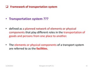  Framework of transportation system
• Transportation system ???
• defined as a planned network of elements or physical
components that play different roles in the transportation of
goods and persons from one place to another.
• The elements or physical components of a transport system
are referred to as the facilities.
12/29/2022 Mulugeta Girma(Ph.D.) 15
 