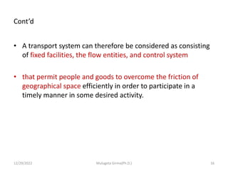 Cont’d
• A transport system can therefore be considered as consisting
of fixed facilities, the flow entities, and control system
• that permit people and goods to overcome the friction of
geographical space efficiently in order to participate in a
timely manner in some desired activity.
12/29/2022 Mulugeta Girma(Ph.D.) 16
 