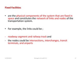 Fixed Facilities
• are the physical components of the system that are fixed in
space and constitutes the network of links and nodes of the
transportation system.
• For example, the links could be ;
- roadway segment and railway track and
- the nodes could be intersections, interchanges, transit
terminals, and airports
12/29/2022 Mulugeta Girma(Ph.D.) 17
 