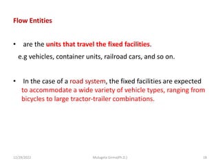 Flow Entities
• are the units that travel the fixed facilities.
e.g vehicles, container units, railroad cars, and so on.
• In the case of a road system, the fixed facilities are expected
to accommodate a wide variety of vehicle types, ranging from
bicycles to large tractor-trailer combinations.
12/29/2022 Mulugeta Girma(Ph.D.) 18
 