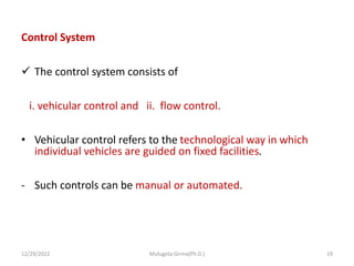 Control System
 The control system consists of
i. vehicular control and ii. flow control.
• Vehicular control refers to the technological way in which
individual vehicles are guided on fixed facilities.
- Such controls can be manual or automated.
12/29/2022 Mulugeta Girma(Ph.D.) 19
 