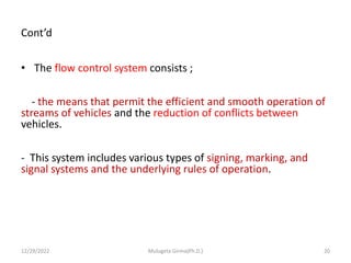 Cont’d
• The flow control system consists ;
- the means that permit the efficient and smooth operation of
streams of vehicles and the reduction of conflicts between
vehicles.
- This system includes various types of signing, marking, and
signal systems and the underlying rules of operation.
12/29/2022 Mulugeta Girma(Ph.D.) 20
 