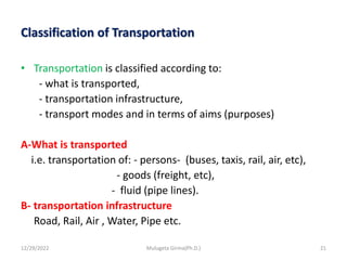 Classification of Transportation
• Transportation is classified according to:
- what is transported,
- transportation infrastructure,
- transport modes and in terms of aims (purposes)
A-What is transported
i.e. transportation of: - persons- (buses, taxis, rail, air, etc),
- goods (freight, etc),
- fluid (pipe lines).
B- transportation infrastructure
Road, Rail, Air , Water, Pipe etc.
12/29/2022 Mulugeta Girma(Ph.D.) 21
 