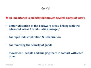 Cont’d
 Its importance is manifested through several points of view :
• Better utilization of the backward areas linking with the
advanced areas / rural – urban linkage /
• For rapid industrialization & urbanization
• For removing the scarcity of goods
• movement people and bringing them in contact with each
other
12/29/2022 Mulugeta Girma(Ph.D.) 24
 