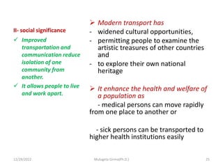 II- social significance
 Modern transport has
- widened cultural opportunities,
- permitting people to examine the
artistic treasures of other countries
and
- to explore their own national
heritage
 It enhance the health and welfare of
a population as
- medical persons can move rapidly
from one place to another or
- sick persons can be transported to
higher health institutions easily
 Improved
transportation and
communication reduce
isolation of one
community from
another.
 It allows people to live
and work apart.
12/29/2022 Mulugeta Girma(Ph.D.) 25
 