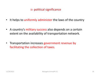 iii- political significance
• It helps to uniformly administer the laws of the country
• A country’s military success also depends on a certain
extent on the availability of transportation network.
• Transportation increases government revenue by
facilitating the collection of taxes.
12/29/2022 Mulugeta Girma(Ph.D.) 26
 