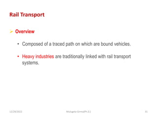 Rail Transport
 Overview
• Composed of a traced path on which are bound vehicles.
• Heavy industries are traditionally linked with rail transport
systems.
12/29/2022 Mulugeta Girma(Ph.D.) 31
 