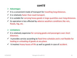 cont’d
 Advantages
 It is a convenient mode of transport for travelling long distances.
 It is relatively faster than road transport.
 It is suitable for carrying heavy goods in large quantities over long distances.
 Its operation is less affected by adverse weathers conditions like rain,
floods, fog, etc.
 Limitations
 It is relatively expensive for carrying goods and passengers over short
distances.
 It provides service according to fixed time schedule and is not flexible for
loading or unloading of goods at any place.
 It involves heavy losses of life as well as goods in case of accident.
12/29/2022 Mulugeta Girma(Ph.D.) 33
 