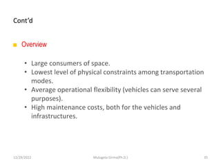 Cont’d
■ Overview
• Large consumers of space.
• Lowest level of physical constraints among transportation
modes.
• Average operational flexibility (vehicles can serve several
purposes).
• High maintenance costs, both for the vehicles and
infrastructures.
12/29/2022 Mulugeta Girma(Ph.D.) 35
 