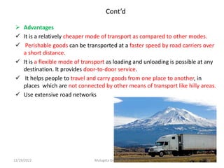 Cont’d
 Advantages
 It is a relatively cheaper mode of transport as compared to other modes.
 Perishable goods can be transported at a faster speed by road carriers over
a short distance.
 It is a flexible mode of transport as loading and unloading is possible at any
destination. It provides door-to-door service.
 It helps people to travel and carry goods from one place to another, in
places which are not connected by other means of transport like hilly areas.
 Use extensive road networks
12/29/2022 Mulugeta Girma(Ph.D.) 36
 
