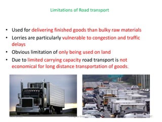 Limitations of Road transport
• Used for delivering finished goods than bulky raw materials
• Lorries are particularly vulnerable to congestion and traffic
delays
• Obvious limitation of only being used on land
• Due to limited carrying capacity road transport is not
economical for long distance transportation of goods.
12/29/2022 Mulugeta Girma(Ph.D.) 37
 