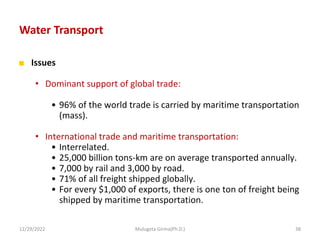 Water Transport
■ Issues
• Dominant support of global trade:
• 96% of the world trade is carried by maritime transportation
(mass).
• International trade and maritime transportation:
• Interrelated.
• 25,000 billion tons-km are on average transported annually.
• 7,000 by rail and 3,000 by road.
• 71% of all freight shipped globally.
• For every $1,000 of exports, there is one ton of freight being
shipped by maritime transportation.
12/29/2022 Mulugeta Girma(Ph.D.) 38
 