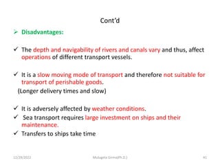 Cont’d
 Disadvantages:
 The depth and navigability of rivers and canals vary and thus, affect
operations of different transport vessels.
 It is a slow moving mode of transport and therefore not suitable for
transport of perishable goods.
(Longer delivery times and slow)
 It is adversely affected by weather conditions.
 Sea transport requires large investment on ships and their
maintenance.
 Transfers to ships take time
12/29/2022 Mulugeta Girma(Ph.D.) 41
 