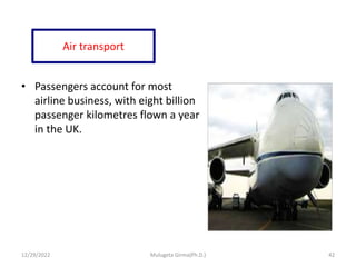 Air transport
• Passengers account for most
airline business, with eight billion
passenger kilometres flown a year
in the UK.
12/29/2022 Mulugeta Girma(Ph.D.) 42
 