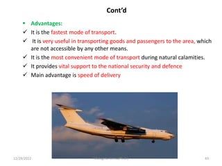 Cont’d
 Advantages:
 It is the fastest mode of transport.
 It is very useful in transporting goods and passengers to the area, which
are not accessible by any other means.
 It is the most convenient mode of transport during natural calamities.
 It provides vital support to the national security and defence
 Main advantage is speed of delivery
12/29/2022 Mulugeta Girma(Ph.D.) 43
 