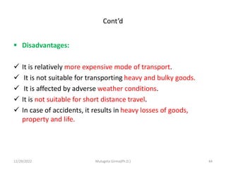 Cont’d
 Disadvantages:
 It is relatively more expensive mode of transport.
 It is not suitable for transporting heavy and bulky goods.
 It is affected by adverse weather conditions.
 It is not suitable for short distance travel.
 In case of accidents, it results in heavy losses of goods,
property and life.
12/29/2022 Mulugeta Girma(Ph.D.) 44
 