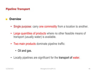 Pipeline Transport
■ Overview
• Single purpose: carry one commodity from a location to another.
• Large quantities of products where no other feasible means of
transport (usually water) is available.
• Two main products dominate pipeline traffic:
• Oil and gas.
• Locally pipelines are significant for the transport of water.
12/29/2022 Mulugeta Girma(Ph.D.) 46
 