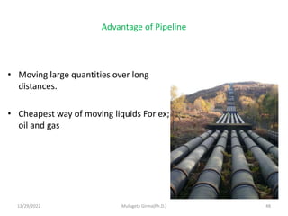 Advantage of Pipeline
• Moving large quantities over long
distances.
• Cheapest way of moving liquids For ex;
oil and gas
12/29/2022 Mulugeta Girma(Ph.D.) 48
 