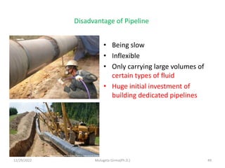Disadvantage of Pipeline
• Being slow
• Inflexible
• Only carrying large volumes of
certain types of fluid
• Huge initial investment of
building dedicated pipelines
12/29/2022 Mulugeta Girma(Ph.D.) 49
 