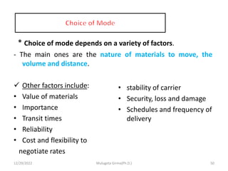 * Choice of mode depends on a variety of factors.
- The main ones are the nature of materials to move, the
volume and distance.
 Other factors include:
• Value of materials
• Importance
• Transit times
• Reliability
• Cost and flexibility to
negotiate rates
• stability of carrier
• Security, loss and damage
• Schedules and frequency of
delivery
12/29/2022 Mulugeta Girma(Ph.D.) 50
 