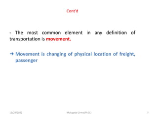Cont’d
- The most common element in any definition of
transportation is movement.
 Movement is changing of physical location of freight,
passenger
12/29/2022 Mulugeta Girma(Ph.D.) 7
 