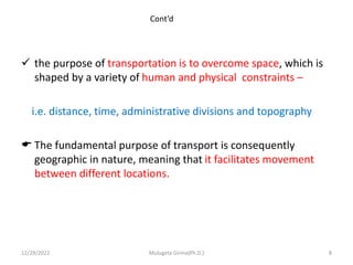 Cont’d
 the purpose of transportation is to overcome space, which is
shaped by a variety of human and physical constraints –
i.e. distance, time, administrative divisions and topography
 The fundamental purpose of transport is consequently
geographic in nature, meaning that it facilitates movement
between different locations.
12/29/2022 Mulugeta Girma(Ph.D.) 8
 